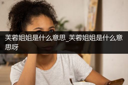 芙蓉姐姐是什么意思_芙蓉姐姐是什么意思呀